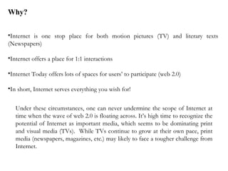 Internet is one stop place for both motion pictures (TV) and literary texts (Newspapers) Internet offers a place for 1:1 interactions Internet Today offers lots of spaces for users’ to participate (web 2.0) In short, Internet serves everything you wish for! Why? Under these circumstances, one can never undermine the scope of Internet at time when the wave of web 2.0 is floating across. It’s high time to recognize the potential of Internet as important media, which seems to be dominating print and visual media (TVs).  While TVs continue to grow at their own pace, print media (newspapers, magazines, etc.) may likely to face a tougher challenge from Internet. 