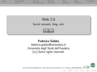Index   Introduzione            Web 1.0               Web 2.0               Wiki              Blog              Prospettive




                                              Web 2.0
                                Social network, blog, wiki




                                  Federico Gobbo
                           federico.gobbo@uninsubria.it
                         Universit` degli Studi dell’Insubria
                                  a
                            (cc) Some rights reserved.




                                                                                                              1/50
                  Per avere questa presentazione: http://www.dicom.uninsubria.it/∼federico.gobbo/#AA2006- 7