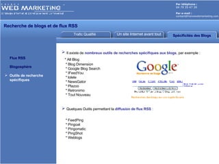 Trafic Qualifié Un site Internet avant tout Par téléphone :   04 79 35 47 39 Par e-mail : [email_address] Recherche de blogs et de flux RSS Flux RSS Blogosphère Outils de recherche   spécifiques Spécificités des Blogs Il existe de  nombreux outils de recherches spécifiques aux blogs , par exemple :    * All Blog * Blog Dimension * Google Blog Search * IFeedYou * lolele * NewsGator * Plazoo * Retronimo * Tout Nouveau Quelques Outils permettant la  diffusion de flux RSS  : * FeedPing * Pingoat * Pingomatic * PingShot  * Weblogs 