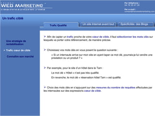 Par téléphone :   04 79 35 47 39 Par e-mail : [email_address] Trafic Qualifié Un site Internet avant tout Une stratégie de    rentabilisation Trafic cœur de cible Connaître son marché Afin de capter un  trafic  proche de votre  cœur de cible , il faut  sélectionner les mots clés  sur lesquels va porter votre référencement, de manière précise. Choisissez vos mots clés en vous posant la question suivante : « Si un internaute arrive sur mon site en ayant taper ce mot clé, pourrais-je lui vendre une prestation ou un produit ? » Par exemple, pour le site d’un hôtel dans le Tarn :  Le mot clé « Hôtel » n’est pas très qualifié. En revanche, le mot clé « réservation hôtel Tarn » est qualifié. Choix des mots clés en s’appuyant sur des  mesures du nombre de requêtes  effectuées par les internautes sur des expressions  cœur de cible . Un trafic ciblé Spécificités  des Blogs 