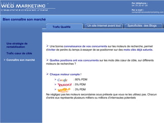 Par téléphone :   04 79 35 47 39 Par e-mail : [email_address] Trafic Qualifié Un site Internet avant tout Spécificités  des Blogs Une stratégie de    rentabilisation Trafic cœur de cible Connaître son marché Une bonne  connaissance de vos concurrents  sur les moteurs de recherche, permet d’ éviter  de perdre du temps à essayer de se positionner sur des  mots clés déjà saturés . Quelles positions ont vos concurrents  sur les mots clés cœur de cible, sur différents moteurs de recherches ? Chaque moteur compte  !    : 80% PDM : 5% PDM : 3% PDM Ne négligez pas les moteurs secondaires sous prétexte que vous ne les utilisez pas. Chacun d’entre eux représente plusieurs milliers ou millions d’internautes potentiels Bien connaître son marché  