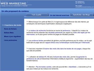 Trafic Qualifié Un site Internet avant tout Par téléphone :   04 79 35 47 39 Par e-mail : [email_address] L’importance des textes Noms de fichiers Balises Meta Mises à jour régulières Liens partenaires Spécificités  des Blogs Même lorsque l’on parle de Web 2.0, il s’agit toujours de référencer des site internet, par conséquent, les techniques d’optimisation classiques s’appliquent. Le  moteur de recherche  fonctionne en terme de  pertinence  : l’objectif d’un moteur de recherche est de présenter des  résultats pertinents  par rapport au  mots clés tapés par les internautes , sur le plus grand nombre de pages de résultats possible. Les  contenus textes  permettent de générer une forte pertinence pour le moteur, car le sujet traité dans la page sera en  rapport direct avec la thématique recherchée par l’internaute . Il est donc important   d’ insérer des mots clés dans les textes de vos pages , chaque fois que cela est possible. L’utilisation de  balises H1, H2  (etc)  incluant des mots clés,  permet d’ augmenter la pertinence du site  et hiérarchise l’information (meilleure ergonomie – augmentation des taux de transformations) Attention :  Pas de textes cachés , votre site pourrait être «  blacklisté  », c’est-à-dire qu’il ne sera plus indexé par les moteurs de recherche. Un site proposant du contenu  