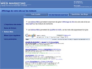 Trafic Qualifié Un site Internet avant tout Par téléphone :   04 79 35 47 39 Par e-mail : [email_address] L’importance des textes Noms de fichiers Balises Meta Mises à jour régulières Liens partenaires Affichage de votre site sur les moteurs  Spécificités  des Blogs Les  balises Meta  permettent notamment de gérer l’ affichage du titre  de votre site et de son  descriptif  sur les moteurs de recherche. Les  balises Meta  permettent de  qualifier le trafic , car les mots clés apparaissent en gras 