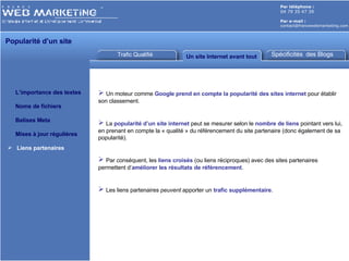 Trafic Qualifié Un site Internet avant tout Par téléphone :   04 79 35 47 39 Par e-mail : [email_address] Popularité d’un site  L’importance des textes Noms de fichiers Balises Meta Mises à jour régulières Liens partenaires Spécificités  des Blogs Un moteur comme  Google   prend en compte la popularité des sites internet  pour établir son classement. La  popularité d’un site internet  peut se mesurer selon le  nombre de liens  pointant vers lui, en prenant en compte la « qualité » du référencement du site partenaire   (donc également de sa popularité). Par conséquent, les  liens croisés  (ou liens réciproques) avec des sites partenaires permettent d’ améliorer les résultats de référencement . Les liens partenaires  peuvent  apporter un  trafic supplémentaire . 