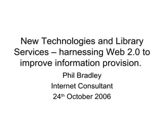 New Technologies and Library Services – harnessing Web 2.0 to improve information provision.  Phil Bradley Internet Consultant 24 th  October 2006 