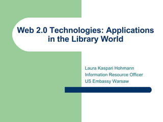 Web 2.0 Technologies: Applications in the Library World Laura Kaspari Hohmann Information Resource Officer US Embassy Warsaw 
