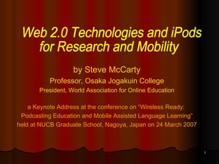 by Steve McCarty Professor, Osaka Jogakuin College President, World Association for Online Education a Keynote Address at the conference on “Wireless Ready:  Podcasting Education and Mobile Assisted Language Learning” held at NUCB Graduate School, Nagoya, Japan on 24 March 2007 Web 2.0 Technologies and iPods  for Research and Mobility 