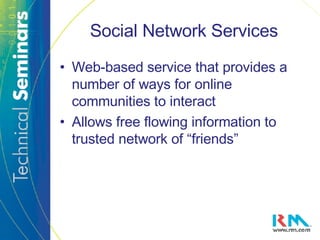 Social Network Services Web-based service that provides a number of ways for online communities to interact  Allows free flowing information to trusted network of “friends” 
