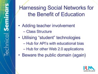 Harnessing Social Networks for the Benefit of Education Adding teacher involvement Class Structure Utilising “student” technologies Hub for API’s with educational bias Hub for other Web 2.0 applications Beware the public domain (again) 