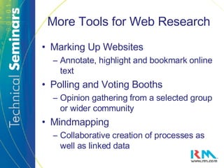 More Tools for Web Research Marking Up Websites Annotate, highlight and bookmark online text Polling and Voting Booths Opinion gathering from a selected group or wider community Mindmapping Collaborative creation of processes as well as linked data 