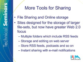 More Tools for Sharing File Sharing and Online storage Sites designed for the storage of larger file-sets, but now have greater Web 2.0 focus Multiple folders which include RSS feeds  Storage and editing on web server Store RSS feeds, podcasts and so on Instant sharing with e-mail notifications 