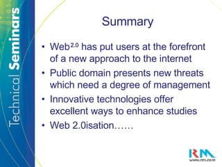 Summary Web   2.0   has put users at the forefront of a new approach to the internet Public domain presents new threats which need a degree of management Innovative technologies offer excellent ways to enhance studies Web 2.0isation…… 