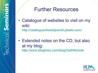Further Resources Catalogue of websites to visit on my wiki:  http://catalogueofweb2point0.pbwiki.com/ Extended notes on the CD, but also at my blog:  http://www.bloglines.com/blog/GethNichols 