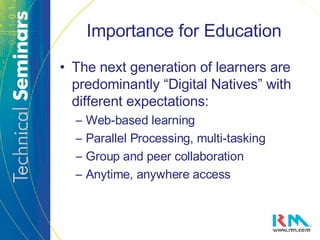 Importance for Education The next generation of learners are predominantly “Digital Natives” with different expectations: Web-based learning Parallel Processing, multi-tasking Group and peer collaboration Anytime, anywhere access 