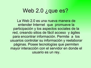 Web 2.0 ¿que es? La Web 2.0 es una nueva manera de entender Internet  que  promueve la participación y los aspectos sociales de la red, creando sitios de fácil acceso  y ágiles para encontrar información. Permite  a  los usuarios controlar su información y reelaborar páginas. Posee tecnologías que permiten mayor interacción con el servidor en donde el usuario es un rey. 