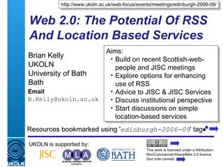 Web 2.0: The Potential Of RSS And Location Based Services Brian Kelly UKOLN University of Bath Bath Email [email_address] UKOLN is supported by: http://www.ukoln.ac.uk/web-focus/events/meetings/edinburgh-2006-09/ This work is licensed under a Attribution-NonCommercial-ShareAlike 2.0 licence (but note caveat) Resources bookmarked using ' edinburgh-2006-09 ' tag  ,[object Object],[object Object],[object Object],[object Object],[object Object],[object Object]