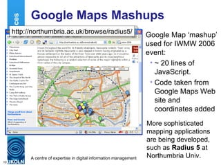 Google Maps Mashups Google Map ‘mashup’ used for IWMW 2006 event: ~ 20 lines of JavaScript. Code taken from Google Maps Web site and coordinates added Location Services http://www.ukoln.ac.uk/web-focus/events/ workshops/webmaster-2006/maps/ http://northumbria.ac.uk/browse/radius5/ More sophisticated mapping applications are being developed, such as  Radius 5  at Northumbria Univ. 