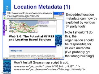 Location Metadata (1) Embedded location metadata can now by exploited by various 3 rd  party tools Location Services How? Install Greasemap script & add: <meta name="geo.position" content="55.944…, -3.187…" />  <meta name="geo.placename" content="Edinburgh University" />  http://www.ukoln.ac.uk/web-focus/events/ meetings/edinburgh-2006-09/ Note I shouldn’t do this, the organisation should be responsible for its own metadata (I’ve probably got the wrong building!) 
