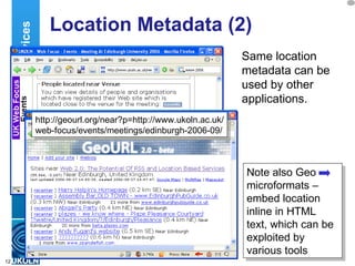 Location Metadata (2) Same location metadata can be used by other applications. Location Services Note also Geo microformats – embed location inline in HTML text, which can be exploited by various tools http://geourl.org/near?p=http://www.ukoln.ac.uk/ web-focus/events/meetings/edinburgh-2006-09/ 