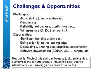 Challenges & Opportunities  Challenges: Accessibility (can be addressed) Resourcing Reliability, robustness, quality, trust, etc. Will users use it?  Do they want it? Opportunities: Significant benefits at low cost Being (slightly) at the leading edge Discussing & sharing best practices, coordination Software development (EDINA, UK, … scripts, etc) …  Key points: Much of this stuff can be easy to do, so let’s do it! Remember the benefits of scale (Metcalfe’s Law) that we (developers & our users) gain as more of us do this. What Next? 