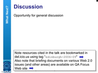 Discussion Opportunity for general discussion Note resources cited in the talk are bookmarked in del.icio.us using tag '‘ edinburgh-2006-09 " Also note that briefing documents on various Web 2.0 issues (and other areas) are available on QA Focus Web site What Next? 