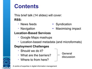 Contents This brief talk (14 slides) will cover: RSS: News feeds  Syndication Navigation   Maximising impact Location-Based Services Google Maps mashups Location-based metadata (and microformats) Deployment Challenges Should we do it? What are the barriers? Where to from here? General discussion 