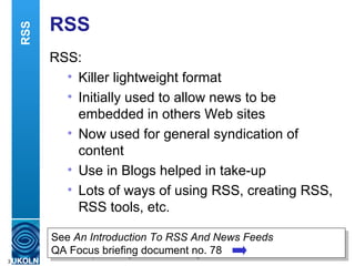 RSS RSS: Killer lightweight format Initially used to allow news to be embedded in others Web sites Now used for general syndication of content Use in Blogs helped in take-up Lots of ways of using RSS, creating RSS, RSS tools, etc. RSS See  An Introduction To RSS And News Feeds   QA Focus briefing document no. 78 