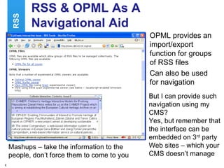 RSS & OPML As A Navigational Aid OPML provides an import/export function for groups of RSS files Can also be used for navigation RSS But I can provide such navigation using my CMS? Yes, but remember that the interface can be embedded on 3 rd  party Web sites – which your CMS doesn’t manage Mashups – take the information to the people, don’t force them to come to you 