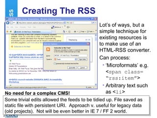 Creating The RSS Lot’s of ways, but a simple technique for existing resources is to make use of an HTML-RSS converter. Can process: ‘ Microformats’ e.g. < span class= “rss:item” > Arbitrary text such as < li > RSS http://www.wotzwot.com/ No need for a complex CMS! Some trivial edits allowed the feeds to be tidied up. File saved as static file with persistent URI.  Approach v. useful for legacy data (old projects).  Not will be even better in IE 7 / FF 2 world. 