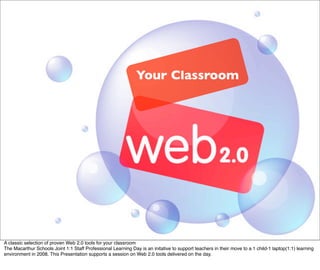 Your Classroom




A classic selection of proven Web 2.0 tools for your classroom
The Macarthur Schools Joint 1:1 Staff Professional Learning Day is an initative to support teachers in their move to a 1 child-1 laptop(1:1) learning
environment in 2008. This Presentation supports a session on Web 2.0 tools delivered on the day.
