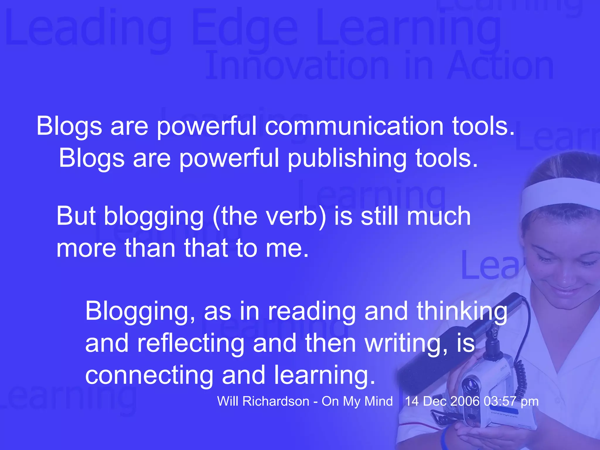 Blogs are powerful communication tools. Blogs are powerful publishing tools.  But blogging (the verb) is still much more than that to me.  Blogging, as in reading and thinking and reflecting and then writing, is connecting and learning. Will Richardson - On My Mind  14 Dec 2006 03:57 pm 