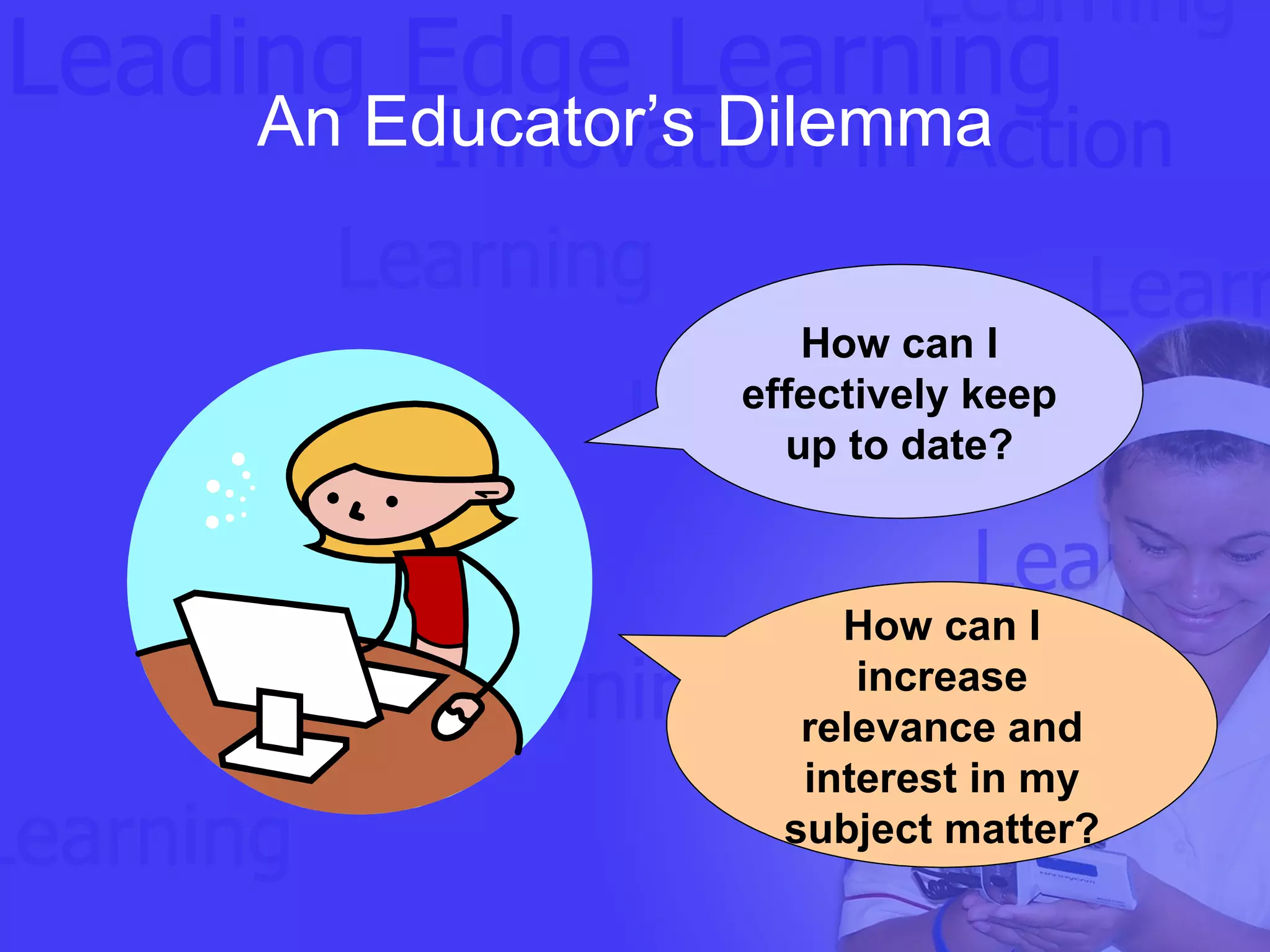 An Educator’s Dilemma  How can I effectively keep up to date? How can I increase relevance and interest in my subject matter? 