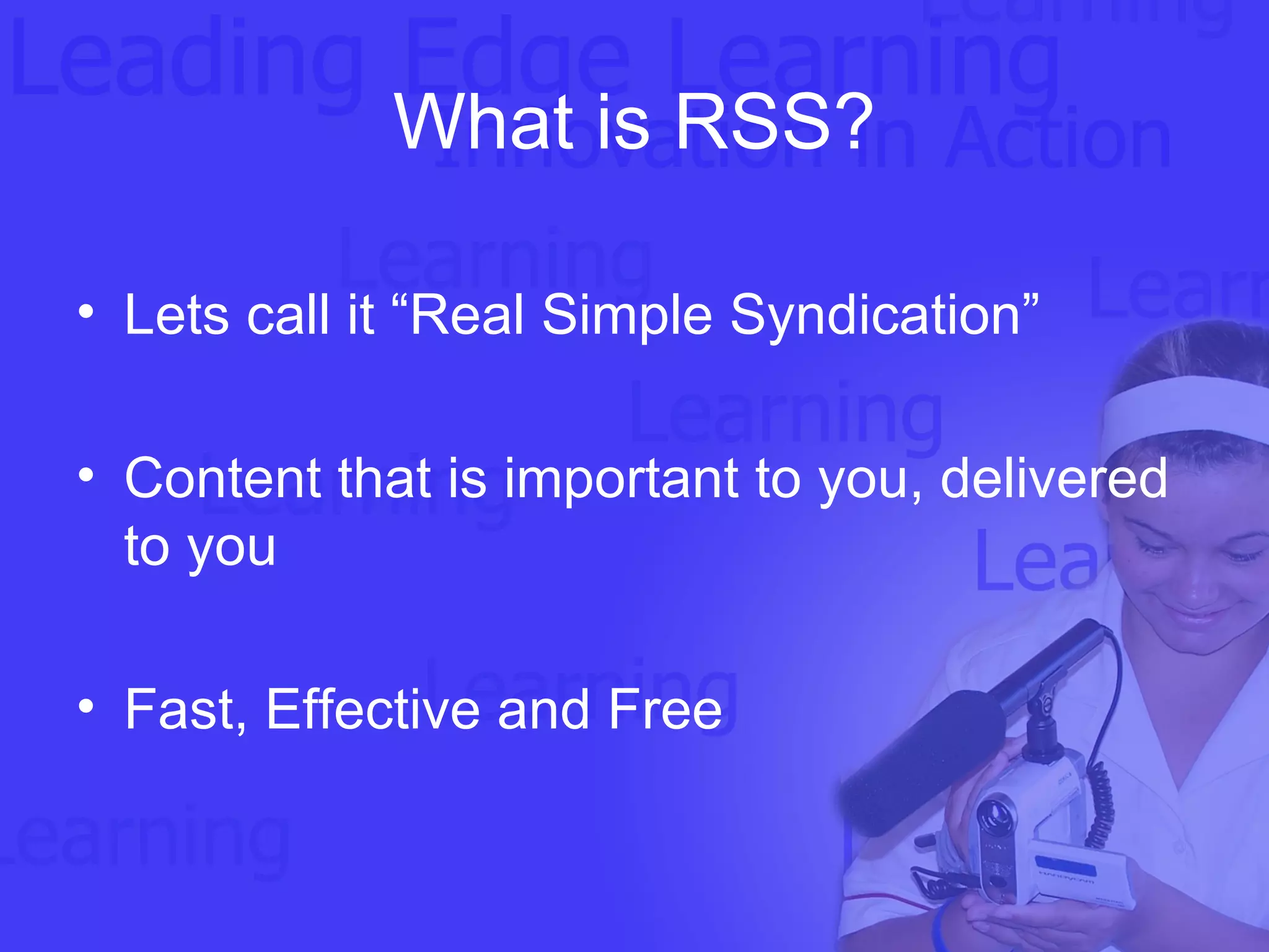What is RSS? Lets call it “Real Simple Syndication” Content that is important to you, delivered to you Fast, Effective and Free   
