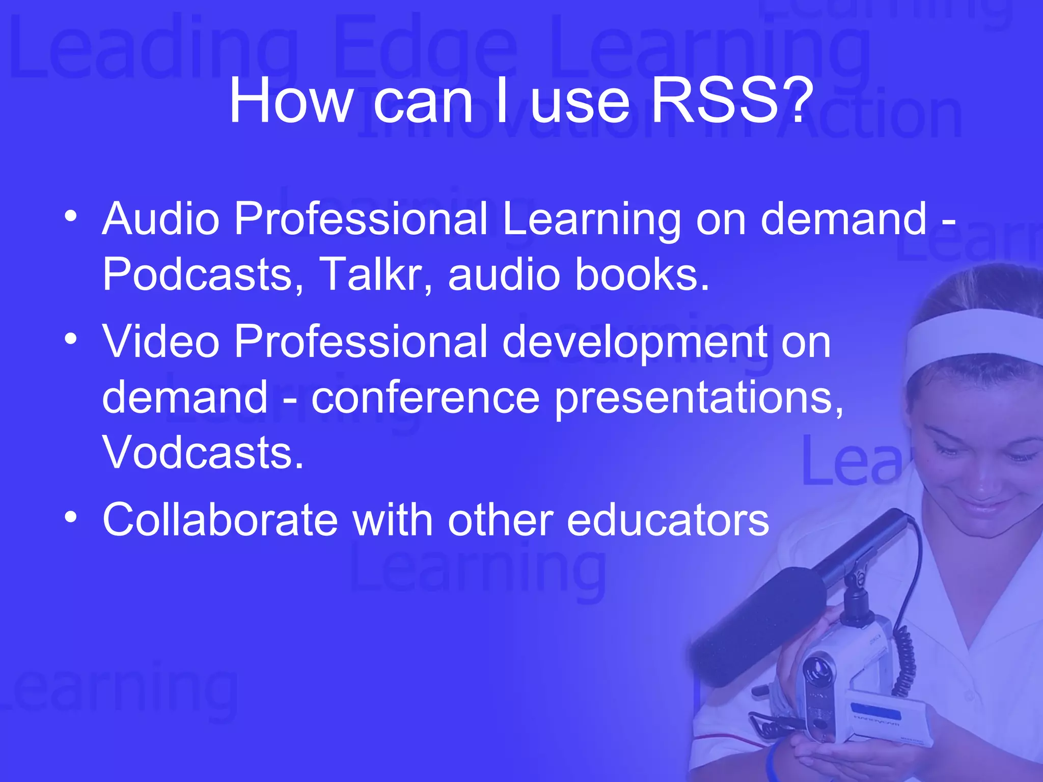 How can I use RSS? Audio Professional Learning on demand - Podcasts, Talkr, audio books.  Video Professional development on demand - conference presentations, Vodcasts.  Collaborate with other educators 