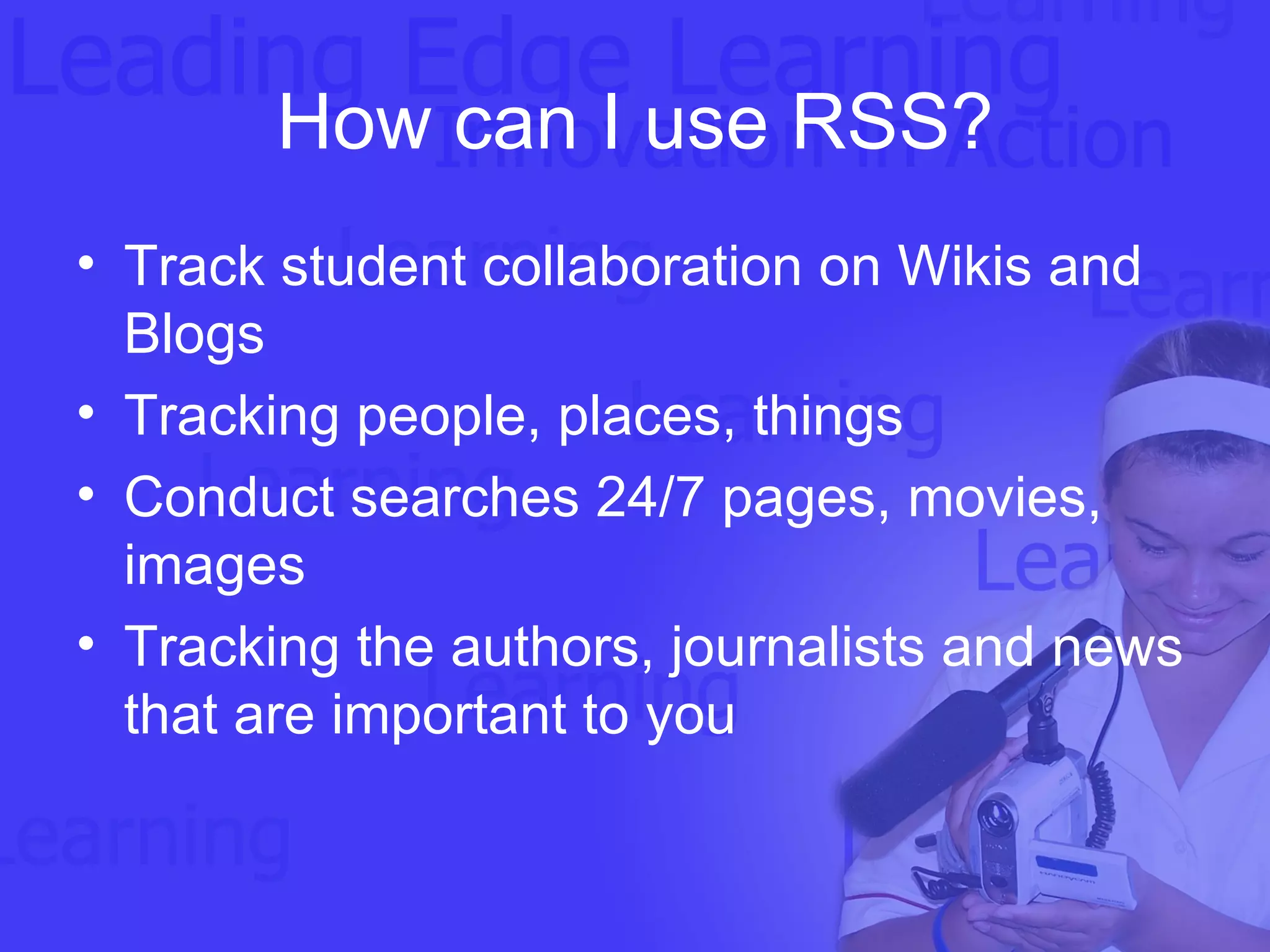 How can I use RSS? Track student collaboration on Wikis and Blogs Tracking people, places, things Conduct searches 24/7 pages, movies, images Tracking the authors, journalists and news that are important to you 