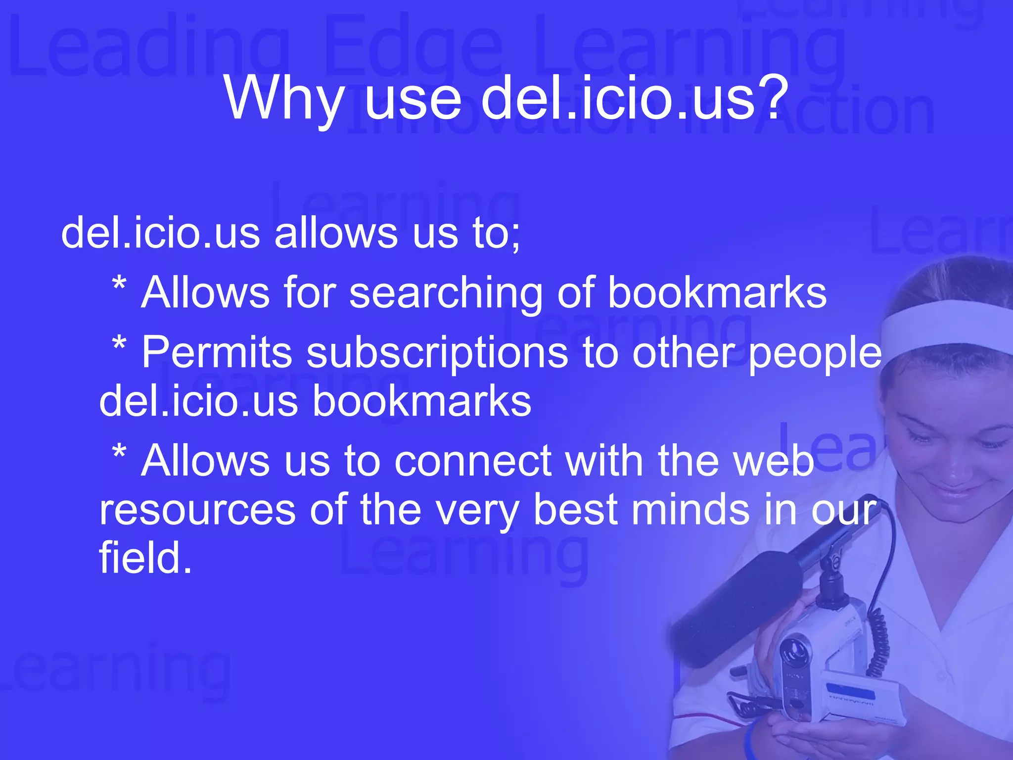 Why use del.icio.us? del.icio.us allows us to; * Allows for searching of bookmarks * Permits subscriptions to other people del.icio.us bookmarks * Allows us to connect with the web resources of the very best minds in our field. 