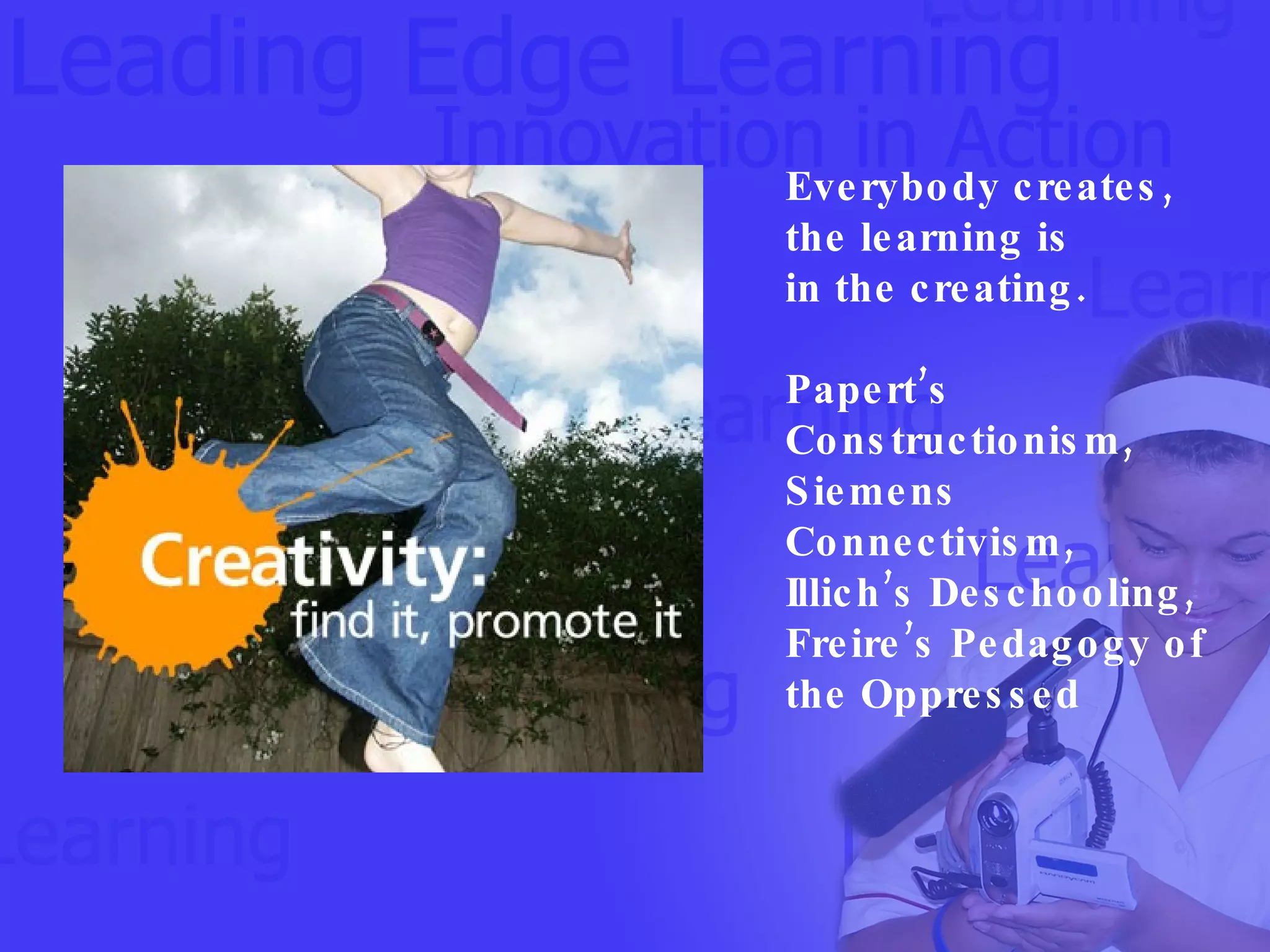 Everybody creates, the learning is  in the creating. Papert’s Constructionism, Siemens Connectivism, Illich’s Deschooling,  Freire’s Pedagogy of the Oppressed 