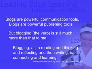 Blogs are powerful communication tools. Blogs are powerful publishing tools.  But blogging (the verb) is still much more than that to me.  Blogging, as in reading and thinking and reflecting and then writing, is connecting and learning. Will Richardson - On My Mind  14 Dec 2006 03:57 pm 