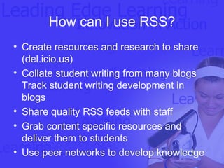 How can I use RSS? Create resources and research to share (del.icio.us) Collate student writing from many blogs Track student writing development in blogs Share quality RSS feeds with staff Grab content specific resources and deliver them to students Use peer networks to develop knowledge  
