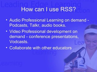 How can I use RSS? Audio Professional Learning on demand - Podcasts, Talkr, audio books.  Video Professional development on demand - conference presentations, Vodcasts.  Collaborate with other educators 