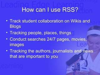 How can I use RSS? Track student collaboration on Wikis and Blogs Tracking people, places, things Conduct searches 24/7 pages, movies, images Tracking the authors, journalists and news that are important to you 