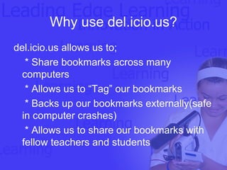 Why use del.icio.us? del.icio.us allows us to; * Share bookmarks across many computers * Allows us to “Tag” our bookmarks * Backs up our bookmarks externally(safe in computer crashes) * Allows us to share our bookmarks with fellow teachers and students 