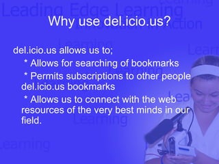 Why use del.icio.us? del.icio.us allows us to; * Allows for searching of bookmarks * Permits subscriptions to other people del.icio.us bookmarks * Allows us to connect with the web resources of the very best minds in our field. 