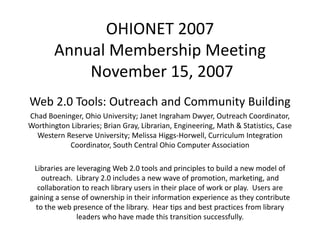 OHIONET 2007
        Annual Membership Meeting
        A    l M b hi M ti
            November 15, 2007
            November 15, 2007
Web 2.0 Tools: Outreach and Community Building
Chad Boeninger, Ohio University; Janet Ingraham Dwyer, Outreach Coordinator, 
Worthington Libraries; Brian Gray, Librarian, Engineering, Math & Statistics, Case 
  Western Reserve University; Melissa Higgs‐Horwell, Curriculum Integration 
                             y             gg                          g
           Coordinator, South Central Ohio Computer Association

  Libraries are leveraging Web 2.0 tools and principles to build a new model of 
  Libraries are leveraging Web 2.0 tools and principles to build a new model of
    outreach.  Library 2.0 includes a new wave of promotion, marketing, and 
   collaboration to reach library users in their place of work or play.  Users are 
gaining a sense of ownership in their information experience as they contribute 
g      g                     p                         p                y
  to the web presence of the library.  Hear tips and best practices from library 
                leaders who have made this transition successfully.
