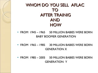 WHOM DO YOU SELL  AFLAC  TO  AFTER TRAINIG AND  HOW FROM  1945 – 1965  50 MILLION BABIES WERE BORN BABY BOOMER GENERATION FROM  1965 – 1985  30 MILLION BABIES WERE BORN GENERATION X FROM  1985 – 2005  50 MILLION BABIES WERE BORN GENERATION  Y 