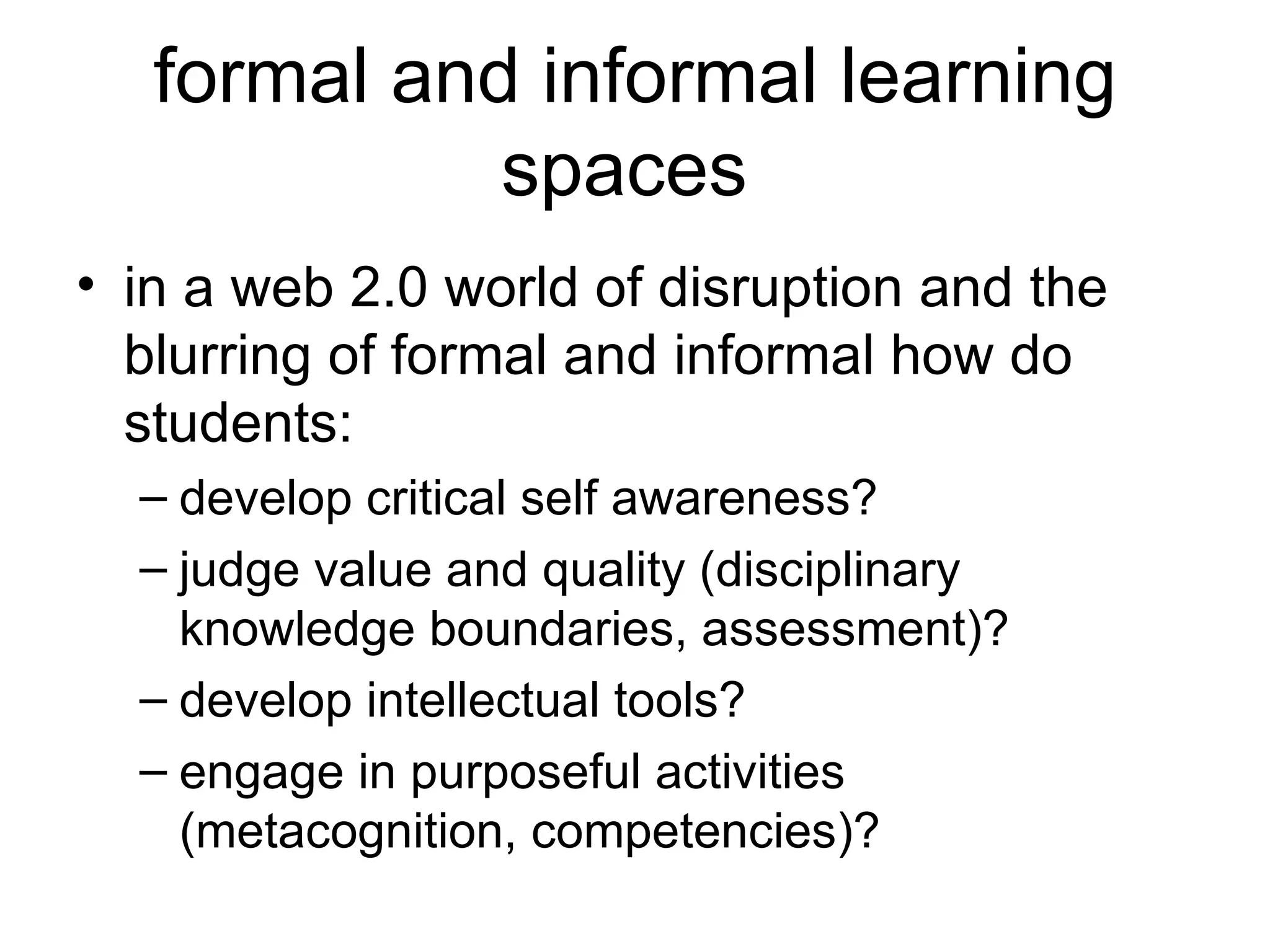 formal and informal learning spaces  in a web 2.0 world of disruption and the blurring of formal and informal how do students: develop critical self awareness? judge value and quality (disciplinary knowledge boundaries, assessment)? develop intellectual tools? engage in purposeful activities (metacognition, competencies)? 
