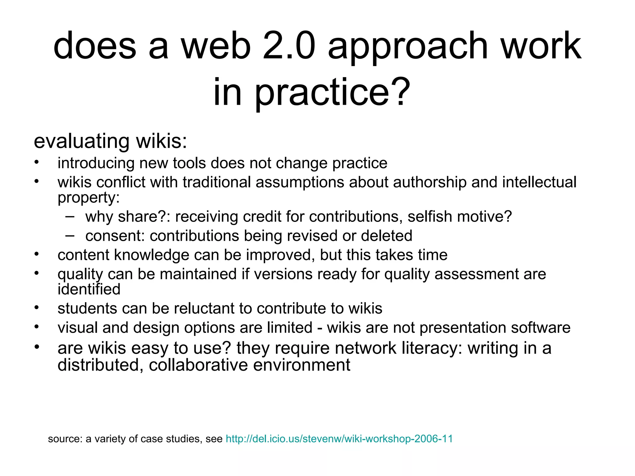 does a web 2.0 approach work in practice?  evaluating wikis: introducing new tools does not change practice  wikis conflict with traditional assumptions about authorship and intellectual property: why share?: receiving credit for contributions, selfish motive?  consent: contributions being revised or deleted content knowledge can be improved, but this takes time quality can be maintained if versions ready for quality assessment are identified students can be reluctant to contribute to wikis  visual and design options are limited - wikis are not presentation software are wikis easy to use? they require network literacy: writing in a distributed, collaborative environment source: a variety of case studies, see  http://del.icio.us/stevenw/wiki-workshop-2006-11 