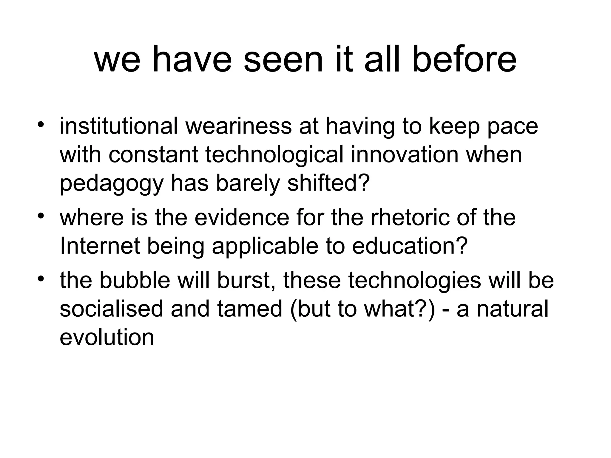 we have seen it all before institutional weariness at having to keep pace with constant technological innovation when pedagogy has barely shifted? where is the evidence for the rhetoric of the Internet being applicable to education? the bubble will burst, these technologies will be socialised and tamed (but to what?) - a natural evolution 