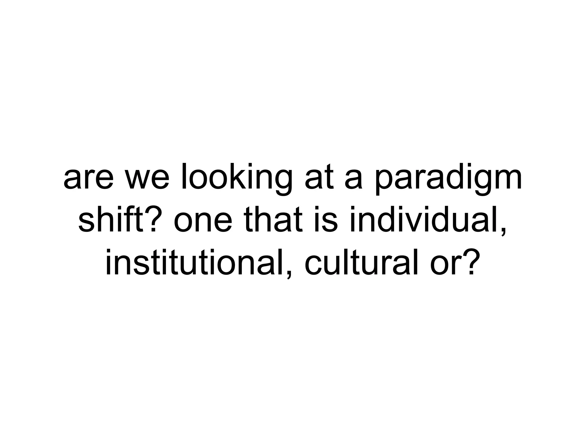 are we looking at a paradigm shift? one that is individual, institutional, cultural or? 