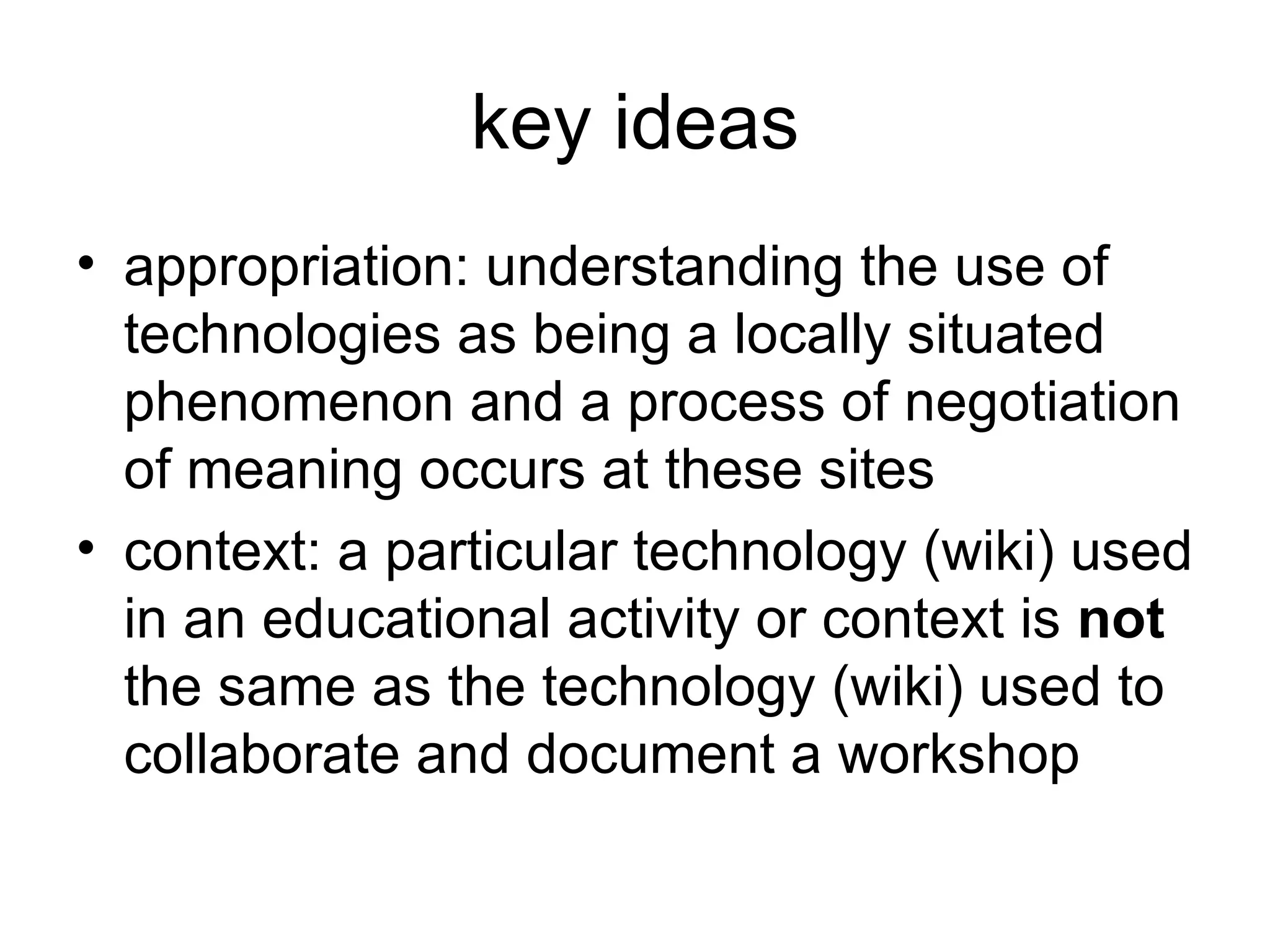 key ideas appropriation: understanding the use of technologies as being a locally situated phenomenon and a process of negotiation of meaning occurs at these sites context: a particular technology (wiki) used in an educational activity or context is  not  the same as the technology (wiki) used to collaborate and document a workshop 
